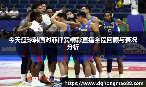 今天篮球韩国对菲律宾精彩直播全程回顾与赛况分析